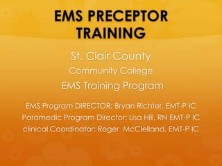 EMS PRECEPTOR
TRAINING
St. Clair County
Community College
EMS Training Program
EMS Program DIRECTOR: Bryan Richter, EMT-P IC
Paramedic Program Director: Lisa Hill, RN EMT-P IC
clinical Coordinator: Roger McClelland, EMT-P IC
 