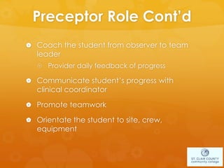 Preceptor Role Cont’d
 Coach the student from observer to team
leader
 Provider daily feedback of progress
 Communicate student’s progress with
clinical coordinator
 Promote teamwork
 Orientate the student to site, crew,
equipment
 