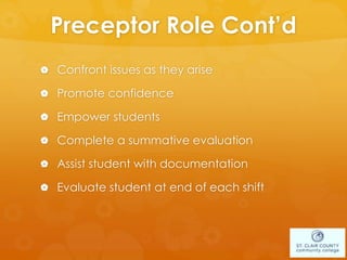 Preceptor Role Cont’d
 Confront issues as they arise
 Promote confidence
 Empower students
 Complete a summative evaluation
 Assist student with documentation
 Evaluate student at end of each shift
 