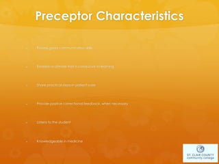 Preceptor Characteristics
 Possess good communication skills
 Establish a climate that is conducive to learning
 Share practical steps in patient care
 Provide positive correctional feedback, when necessary
 Listens to the student
 Knowledgeable in medicine
 