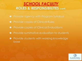 SCHOOL FACULTY
ROLES & RESPONSIBILITES cont.
 Provide agency with Program Syllabus
 Provide copies of Clinical Rules
 Provide copies of Clinical Evaluations
 Provide summative evaluation to students
 Provide students with working knowledge
base
 
