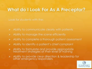 What do I Look For As A Preceptor?
Look for students with the:
 Ability to communicate clearly with patients
 Ability to manage the scene efficiently
 Ability to complete a thorough patient assessment
 Ability to identify a patient’s chief complaint
 Ability to formulate and provide appropriate
treatment strategies at their level of training
 Ability to provide clear direction & leadership for
other emergency responders
 