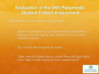 Evaluation of the EMT/Paramedic
Student Patient Assessment
During the actual patient assessment:
 Allow the student to complete their assessment
before intervening to ask questions the student
failed to cover
 Do not let the student do harm
 Take mental notes about what they did right and
how they could improve their assessments
 