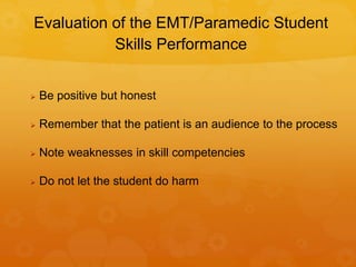 Evaluation of the EMT/Paramedic Student
Skills Performance
 Be positive but honest
 Remember that the patient is an audience to the process
 Note weaknesses in skill competencies
 Do not let the student do harm
 