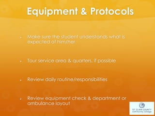Equipment & Protocols
 Make sure the student understands what is
expected of him/her
 Tour service area & quarters, if possible
 Review daily routine/responsibilities
 Review equipment check & department or
ambulance layout
 