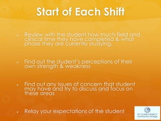 Start of Each Shift
 Review with the student how much field and
clinical time they have completed & what
phase they are currently studying.
 Find out the student’s perceptions of their
own strength & weakness
 Find out any issues of concern that student
may have and try to discuss and focus on
these areas
 Relay your expectations of the student
 
