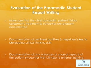 Evaluation of the Paramedic Student
Report Writing
 Make sure that the chief complaint, patient history,
assessment, treatment & outcomes are properly
documented
 Documentation of pertinent positives & negatives is key to
developing critical thinking skills
 Documentation of any variances or unusual aspects of
the patient encounter that will help to enforce learning
 