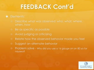 FEEDBACK Cont’d
 Elements:
 Describe what was observed: who, what, where,
when, how
 Be as specific as possible
 Avoid judging or criticizing
 Relate how the observed behavior made you feel
 Suggest an alternate behavior
 Problem solve - Why did you use a 16 gauge on an 80 yo for
nausea?
 