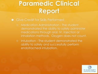 Paramedic Clinical
Report
 Give Credit for Skills Performed
 Medication Administration - The student
demonstrated the ability to safely administer
medications through oral, IV, injection or
inhalation methods. Oxygen does not count.
 Intubation - The student demonstrated the
ability to safely and successfully perform
endotracheal intubation.
 