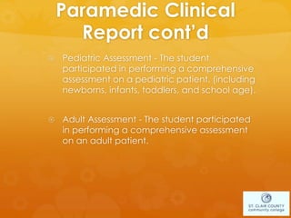 Paramedic Clinical
Report cont’d
 Pediatric Assessment - The student
participated in performing a comprehensive
assessment on a pediatric patient. (including
newborns, infants, toddlers, and school age).
 Adult Assessment - The student participated
in performing a comprehensive assessment
on an adult patient.
 