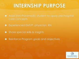 INTERNSHIP PURPOSE
 Assist EMT/Paramedic student to apply pre-hospital
care concepts
 Experienced EMT/P, physician, RN
 Share special skills & insights
 Reinforce Program goals and objectives
 