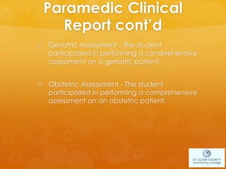 Paramedic Clinical
Report cont’d
 Geriatric Assessment - The student
participated in performing a comprehensive
assessment on a geriatric patient.
 Obstetric Assessment - The student
participated in performing a comprehensive
assessment on an obstetric patient.
 