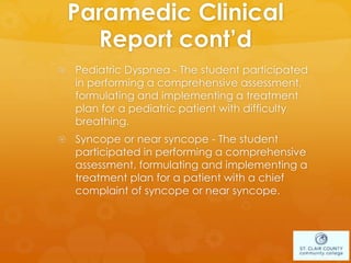 Paramedic Clinical
Report cont’d
 Pediatric Dyspnea - The student participated
in performing a comprehensive assessment,
formulating and implementing a treatment
plan for a pediatric patient with difficulty
breathing.
 Syncope or near syncope - The student
participated in performing a comprehensive
assessment, formulating and implementing a
treatment plan for a patient with a chief
complaint of syncope or near syncope.
 