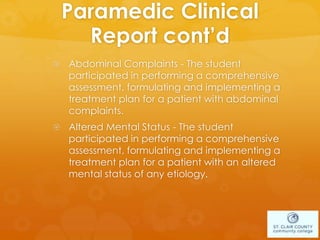 Paramedic Clinical
Report cont’d
 Abdominal Complaints - The student
participated in performing a comprehensive
assessment, formulating and implementing a
treatment plan for a patient with abdominal
complaints.
 Altered Mental Status - The student
participated in performing a comprehensive
assessment, formulating and implementing a
treatment plan for a patient with an altered
mental status of any etiology.
 