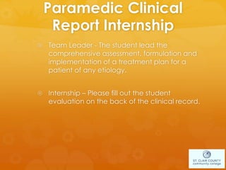 Paramedic Clinical
Report Internship
 Team Leader - The student lead the
comprehensive assessment, formulation and
implementation of a treatment plan for a
patient of any etiology.
 Internship – Please fill out the student
evaluation on the back of the clinical record.
 