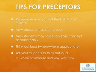 TIPS FOR PRECEPTORS
 Remember how you felt the first day of
clinical
 New students may be nervous
 New students may forget an easy concept
or panic easily
 Think out loud (when/where appropriate)
 Tell your students to think out loud
 Voice or verbalize and why, why, why
 