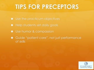 TIPS FOR PRECEPTORS
 Use the practicum objectives
 Help students set daily goals
 Use humor & compassion
 Guide “patient care”, not just performance
of skills
 