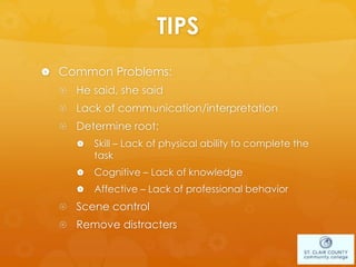 TIPS
 Common Problems:
 He said, she said
 Lack of communication/interpretation
 Determine root:
 Skill – Lack of physical ability to complete the
task
 Cognitive – Lack of knowledge
 Affective – Lack of professional behavior
 Scene control
 Remove distracters
 