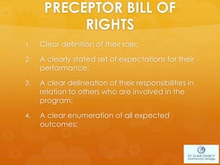 PRECEPTOR BILL OF
RIGHTS
1. Clear definition of their role;
2. A clearly stated set of expectations for their
performance;
3. A clear delineation of their responsibilities in
relation to others who are involved in the
program;
4. A clear enumeration of all expected
outcomes;
 