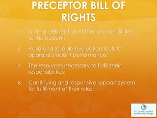 PRECEPTOR BILL OF
RIGHTS
5. A clear delineation of their responsibilities
to the student;
6. Valid and reliable evaluation tools to
appraise student performance;
7. The resources necessary to fulfill their
responsibilities;
8. Continuing and responsive support system
for fulfillment of their roles;
 