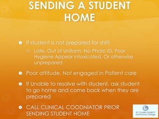 SENDING A STUDENT
HOME
 If student is not prepared for shift
 Late, Out of Uniform, No Photo ID, Poor
Hygiene Appear intoxicated, Or otherwise
unprepared
 Poor attitude, Not engaged in Patient care
 If Unable to resolve with student, ask student
to go home and come back when they are
prepared
 CALL CLINICAL COODNIATOR PRIOR
SENDING STUDENT HOME
 