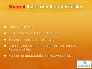 Student Roles and Responsibilities
 Daily skills tracking
 Complete clinical documentation
 Be present during entire rotation
 Abide by facility and program clinical Rules &
Responsibilities
 Perform at appropriate skill/knowledge level
 