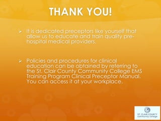THANK YOU!
 It is dedicated preceptors like yourself that
allow us to educate and train quality pre-
hospital medical providers.
 Policies and procedures for clinical
education can be obtained by referring to
the St. Clair County Community College EMS
Training Program Clinical Preceptor Manual.
You can access it at your workplace.
 