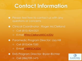 Contact Information
 Please feel free to contact us with any
questions or concerns
 Clinical Coordinator : Roger McClelland
 Cell (810) 824-0521
 E-mail RTMcClelland@SC4.EDU
 Paramedic Program Director: Lisa Hill
 Cell (810)434-7550
 E-mail Lhill@SC4.EDU
 EMS Program Director: Bryan Richter
 Cell (586)709-1475
 