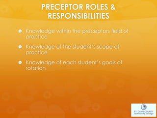 PRECEPTOR ROLES &
RESPONSIBILITIES
 Knowledge within the preceptors field of
practice
 Knowledge of the student’s scope of
practice
 Knowledge of each student’s goals of
rotation
 
