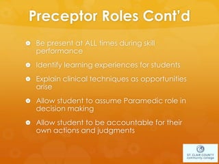Preceptor Roles Cont’d
 Be present at ALL times during skill
performance
 Identify learning experiences for students
 Explain clinical techniques as opportunities
arise
 Allow student to assume Paramedic role in
decision making
 Allow student to be accountable for their
own actions and judgments
 