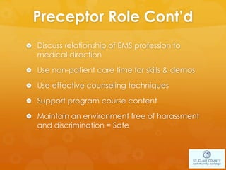 Preceptor Role Cont’d
 Discuss relationship of EMS profession to
medical direction
 Use non-patient care time for skills & demos
 Use effective counseling techniques
 Support program course content
 Maintain an environment free of harassment
and discrimination = Safe
 