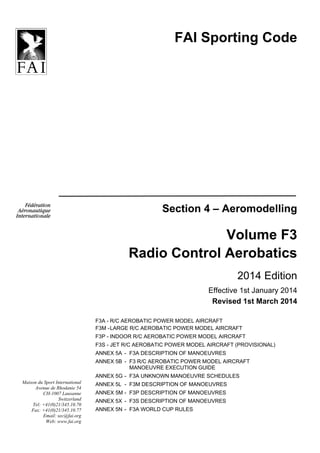 FAI Sporting Code
Section 4 – Aeromodelling
Volume F3
Radio Control Aerobatics
2014 Edition
Effective 1st January 2014
Revised 1st March 2014
F3A - R/C AEROBATIC POWER MODEL AIRCRAFT
F3M -LARGE R/C AEROBATIC POWER MODEL AIRCRAFT
F3P - INDOOR R/C AEROBATIC POWER MODEL AIRCRAFT
F3S - JET R/C AEROBATIC POWER MODEL AIRCRAFT (PROVISIONAL)
ANNEX 5A - F3A DESCRIPTION OF MANOEUVRES
ANNEX 5B - F3 R/C AEROBATIC POWER MODEL AIRCRAFT
MANOEUVRE EXECUTION GUIDE
ANNEX 5G - F3A UNKNOWN MANOEUVRE SCHEDULES
ANNEX 5L - F3M DESCRIPTION OF MANOEUVRES
ANNEX 5M - F3P DESCRIPTION OF MANOEUVRES
ANNEX 5X - F3S DESCRIPTION OF MANOEUVRES
ANNEX 5N - F3A WORLD CUP RULES
Maison du Sport International
Avenue de Rhodanie 54
CH-1007 Lausanne
Switzerland
Tel: +41(0)21/345.10.70
Fax: +41(0)21/345.10.77
Email: sec@fai.org
Web: www.fai.org
 