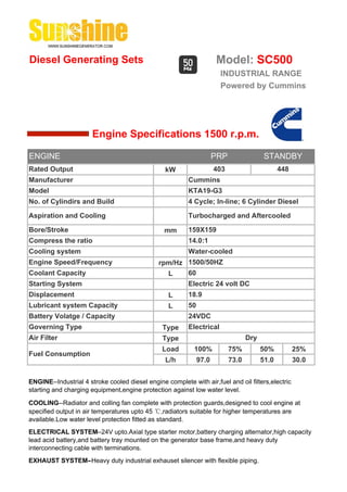 Diesel Generating Sets                                                Model: SC500
                                                                       INDUSTRIAL RANGE
                                                                       Powered by Cummins




                       Engine Specifications 1500 r.p.m.

ENGINE                                                                PRP                 STANDBY
Rated Output                                     kW                   403                       448
Manufacturer                                              Cummins
Model                                                     KTA19-G3
No. of Cylindirs and Build                                4 Cycle; In-line; 6 Cylinder Diesel

Aspiration and Cooling                                    Turbocharged and Aftercooled

Bore/Stroke                                      mm       159X159
Compress the ratio                                        14.0:1
Cooling system                                            Water-cooled
Engine Speed/Frequency                         rpm/Hz 1500/50HZ
Coolant Capacity                                 L    60
Starting System                                           Electric 24 volt DC
Displacement                                       L      18.9
Lubricant system Capacity                          L      50
Battery Volatge / Capacity                                24VDC
Governing Type                                  Type      Electrical
Air Filter                                      Type                               Dry
                                                Load        100%            75%          50%          25%
Fuel Consumption
                                                 L/h           97.0         73.0         51.0         30.0


ENGINE--Industrial 4 stroke cooled diesel engine complete with air,fuel and oil filters,electric
starting and charging equipment,engine protection against low water level.

COOLING--Radiator and colling fan complete with protection guards,designed to cool engine at
specified output in air temperatures upto 45 ℃,radiators suitable for higher temperatures are
available.Low water level protection fitted as standard.
ELECTRICAL SYSTEM--24V upto.Axial type starter motor,battery charging alternator,high capacity
lead acid battery,and battery tray mounted on the generator base frame,and heavy duty
interconnecting cable with terminations.
EXHAUST SYSTEM--Heavy duty industrial exhauset silencer with flexible piping.
 