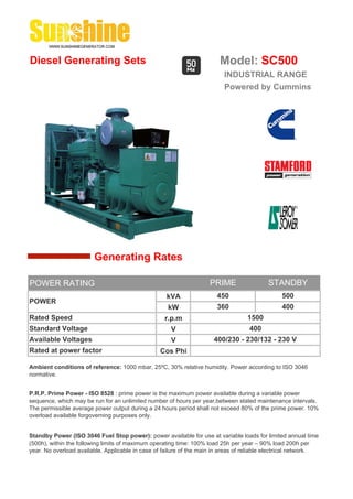 Diesel Generating Sets                                                   Model: SC500
                                                                          INDUSTRIAL RANGE
                                                                          Powered by Cummins




                        Generating Rates

POWER RATING                                                         PRIME                 STANDBY
                                                    kVA                 450                     500
POWER
                                                     kW                 360                     400
Rated Speed                                         r.p.m                          1500
Standard Voltage                                      V                             400
Available Voltages                                    V               400/230 - 230/132 - 230 V
Rated at power factor                             Cos Phi

Ambient conditions of reference: 1000 mbar, 25ºC, 30% relative humidity. Power according to ISO 3046
normative.


P.R.P. Prime Power - ISO 8528 : prime power is the maximum power available during a variable power
sequence, which may be run for an unlimited number of hours per year,between stated maintenance intervals.
The permissible average power output during a 24 hours period shall not exceed 80% of the prime power. 10%
overload available forgoverning purposes only.


Standby Power (ISO 3046 Fuel Stop power): power available for use at variable loads for limited annual time
(500h), within the following limits of maximum operating time: 100% load 25h per year – 90% load 200h per
year. No overload available. Applicable in case of failure of the main in areas of reliable electrical network.
 
