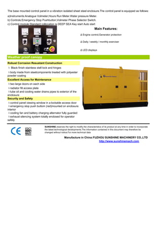 The base mounted control panel in a vibration isolated sheet steel enclosure.The control panel is equipped as follows:
a)Instruments:Analogue Volmeter,Hours Run Meter.Water pressure Meter.
b) Controls:Emergency Stop Pushbutton,Volmeter Phase Selector Switch.
c) Control module:Standard collocation is DEEP SEA Key start Auto start
                                                                                   Main Features:
                                                                    Δ Engine control,Generator protection

                                                                    Δ Daily / weekly / monthly exerciser


                                                                    Δ LED displays


Weather proof canopy
Robust Corrosion Resustant Construction
Δ Black finish stainless stell lock and hinges
Δbody made from steelcomponents treated with polyester
powder coating
Excellent Access for Maintenance
Δtwo large doors on each side
Δradiator fill access plate
Δlube oil and cooling water drains pipes to exterior of the
enclosure
Security and Safety
Δcontrol panel viewing window in a lockable access door
Δemergency stop push buttom (red)mounted on enclosure
interior
Δcooling fan and battery charging alternator fully guarded
Δexhaust silencing system totally enclosed for operator
safely

                               SUNSHINE,reserves the right to modify the characteristics of its product at any time in order to incorporate
                               the latest technological developments.The information contained in this document may therefore be
                               changed without notice.For more technical data

                                                   Manufacture in China:FUZHOU SUNSHINE MACHINERY CO.,LTD
                                                                           http://www.sunshinemach.com
 
