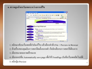 6. ตรวจดูหน้ าตาเว็บเพจระหว่ างการแก้ ไข




 1. คลิกเมาส์บนเว็บเพจที่กาลังแก้ไข แล้วเลือกคาสั่ง File > Preview in Browser
 2. ถ้าเครื่ องของคุณมีบราวเซอร์ติดตั้งหลายตัว ก็คลิกเลือกบราวเซอร์ท่ีตองการ
                                                                       ้
 3. เลือกขนาดจอภาพเป้ าหมาย
 4. เลือกออปชัน Automatically save page เพื่อให้ FrontPage บันทึกเว็บเพจอัตโนมัติ
                 ่
 5. คลิกปุ่ ม Preview                                                               10
 