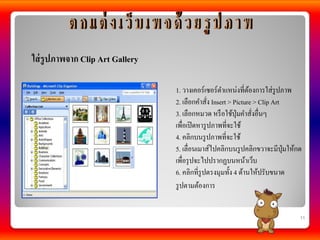 ใส่ รูปภาพจาก Clip Art Gallery

                                 1. วางเคอร์เซอร์ตาแหน่งที่ตองการใส่รูปภาพ
                                                               ้
                                 2. เลือกคาสัง Insert > Picture > Clip Art
                                                ่
                                 3. เลือกหมวด หรื อใช้ป่ ุมคาสังอื่นๆ
                                                                 ่
                                 เพื่อเปิ ดหารู ปภาพที่จะใช้
                                 4. คลิกบนรู ปภาพที่จะใช้
                                 5. เลื่อนเมาส์ไปคลิกบนรู ปคลิกขวาจะมีป่ มให้กด
                                                                           ุ
                                 เพื่อรุ ปจะไปปรากฏบนหน้าเว็บ
                                 6. คลิกที่รูปตรงมุมทั้ง 4 ด้านให้ปรับขนาด
                                 รู ปตามต้องการ


                                                                              11
 