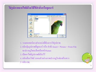 ใส่ รูปภาพจากไฟล์ ด้วยวิธีใช้ คาสั่งหรือทูลบาร์




            1. วางเคอเซอร์ตรงตาแหน่งที่ตองการใส่ รูปภาพ
                                              ้
            2. คลิกปุ่ มรู ปภาพที่ทูลบาร์ หรื อ คาสัง Insert > Picture > From File
                                                    ่
               จะปรากฏไดอะล็อคบ็อกซ์ Picture
            3. เปิ ดหาไฟล์รูปภาพที่เก็บไว้
            4. คลิกเลือกไฟล์ รอจนตัวอย่างภาพปรากฏในช่องด้านขวา
            5. คลิก OK
                                                                                     13
 