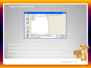 ใส่ รูปภาพจากอินเทอร์ เน็ต




1. คลิกลากรู ปภาพจากใน IE มาวางในเว็บเพจ
2. คลิกขวาบนรู ปภาพใน IE แล้วเลือกคาสัง Copy ในเมนูลด จากนั้นคลิกขวาตรง
                                         ่               ั
   ตาแหน่งที่ตองการใส่รูปในเว็บเพจ แล้วเลือกคาสัง Paste ในเมนูลด
                 ้                                 ่               ั
3. คลิกปุ่ ม แว่นส่ อง ในไดอะล็อกบ็อกซ์ Picture แล้วใช้บราวเซอร์เปิ ดหาไฟล์รูปภาพ
   จากนั้นก็สลับกลับมาที่วินโดว์ของ FrontPage แล้วคลิก OK
                                                                  ID. SC50102010563   B01   14
 