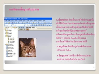 การจัดการพืนฐานกับรูปภาพ
           ้

                           1. เลือกรูปภาพ โดยเลื่อนเมาส์ไปคลิกบนรู ปนั้น
                           ทั้งนี้ให้สงเกตว่าเมาส์พอยเตอร์จะต้องเป็ น ลูกศร
                                        ั
                                    ่
                           เมื่ออยูบนภาพ หากเป็ นรู ปอื่นจะใช้เลือกไม่ได้
                           แล้วคุณต้องคลิกที่ป่ ุมลูกศรบนทูลบาร์
                           หลังจากเลือกรู ปแล้ว จะปรากฏปุ่มสี่ เหลี่ยมเล็กๆ
                           ที่เรี ยกว่า แฮนเดิล (handle) ขึ้นตรงมุม
                           และด้านทั้งสี่ สาหรับปรับขนาดภาพได้
                           2. ลบรูปภาพ โดยเลือกรู ปภาพที่ตองการลบ
                                                          ้
                           แล้วกดคีย ์ Delete
                           3. ย้ ายรูปภาพ โดยใช้เมาส์คลิกลากรู ปภาพ
                           จากตาแหน่งเดิมไปยังตาแหน่งใหม่

                                                                        15
 