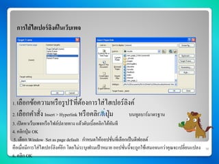 การใส่ ไฮเปอร์ ลงค์ ในเว็บเพจ
                  ิ




1. เลือกข้อความหรื อรู ป      ที่ตองการใส่ ไฮเปอร์ ลิงค์
                                  ้
2. เลือกคาสัง Insert > Hyperlink หรื อคลิกที่ปม
            ่                                 ุ่     บนทูลบาร์มาตรฐาน
3. เปิ ดหาเว็บเพจหรื อไฟล์ปลายทาง แล้วดับเบิ้ลคลิกได้ทนทีั
4. คลิกปุ่ม OK
 5. เลือก Window Set as page default กาหนดให้ออปชันที่เลือกเป็ นดีฟอลต์
                                                       ่
คือเมื่อมีการใส่ไฮเปอร์ลิงค์อีก โดยไม่ระบุเฟรมเป้ าหมาย ออปชันนี้จะถูกใช้เสมอจนกว่าคุณจะเปลี่ยนแปลง
                                                             ่                                        16

6. คลิก OK
 