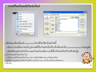 การแก้ ไขหรือยกเลิกไฮเปอร์ ลงค์
                                 ิ




1. เปิ ดไดอะล็อกบ็อกซ์ Edit Hyperlink ด้วยวิธีใดวิธีหนึ่งต่อไปนี้
  • คลิกขวาบนข้อความหรื อรู ปภาพที่เป็ นไฮเปอร์ ลิงค์  แล้วเลือกคาสั่ง Hyperlink Properties จากเมนูลด
                                                                                                    ั
  • คลิกเลือกรู ปภาพ หรื อวางเคอร์ เซอร์ บนข้อความที่เป็ นไฮเปอร์ ลิงค์ แล้วคลิกปุ่ ม
2. แก้ไขหรื อยกเลิกไฮเปอร์ ลงค์ โดย
                            ิ
   • ถ้าต้องการแก้ไขไฮเปอร์ ลิงค์ ก็ระบุ URL ใหม่ดวยวิธีเดียวกับการใส่ไฮเปอร์ ลิงค์
                                                  ้
   • ถ้าต้องการยกเลิกไฮเปอร์ ลิงค์ ก็ลบข้อความในช่อง URL ออกให้หมดให้กลายเป็ นช่องวาง
3. คลิก OK
                                                                                                    17
 