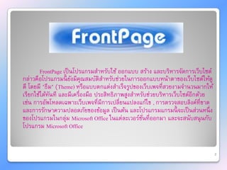 FrontPage เป็ นโปรแกรมสาหรับใช้ ออกแบบ สร้าง และบริหารจัดการเว็บไซต์
กล่าวคือโปรแกรมนี้ ยังมีคุณสมบัติสาหรับช่วยในการออกแบบหน้าตาของเว็บไซต์ให้ดู
ดี โดยมี "ธีม" (Theme) หรือแบบตกแต่งสาเร็จรูปของเว็บเพจที่สวยงามจานวนมากให้
เรียกใช้ได้ทนที และมีเครื่องมือ ประสิทธิภาพสูงสาหรับช่วยบริหารเว็บไซต์อีกด้วย
            ั
เช่น การอัพโหลดเฉพาะเว็บเพจที่มีการเปลี่ยนแปลงแก้ไข , การตรวจสอบลิงค์ที่ขาด
และการรักษาความปลอดภัยของข้อมูล เป็ นต้น และโปรแกรมแกรมนี้ จะเป็ นส่วนหนึ่ ง
ของโปรแกรมในกลุ่ม Microsoft Office ในแต่ละเวอร์ชนที่ออกมา และจะสนับสนุ นกับ
                                                  ั่
โปรแกรม Microsoft Office


                                                                                2
 