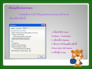 ปรับเมนูเป็ นแบบมาตรฐาน
          หากคุณต้องการปรับให้เมนูแสดงแบบมาตรฐานก็สามารถ
ปรับเปลี่ยนได้ดงนี้
               ั



                                       1. เลือกคาสั่ง View >
                                       Toolbars > Customize
                                       2. คลิกแท็บ Options
                                       3. ต้องการโชว์เมนูเต็ม คลิกที่
                                       Alway show full menus
                                       4. คลิกปุ่ ม Close

                                                                        4
 