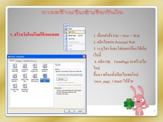 1. สร้ างเว็บใหม่ โดยใช้ เทมเพลต   1. เลือกคาสัง File > New > Web
                                               ่
                                   2. คลิกไอคอน Personal Web
                                   3. ระบุไดรว์และโฟลเดอร์ที่จะใช้เก็บ
                                   เว็บนี้
                                    4. คลิก OK FrontPage จะสร้างเว็บ
                                   ใหม่
                                   ขึ้นมา พร้อมทั้งเปิ ดเว็บเพจใหม่
                                    (new_page_1.html) ให้ดวย  ้




                                                                         5
 