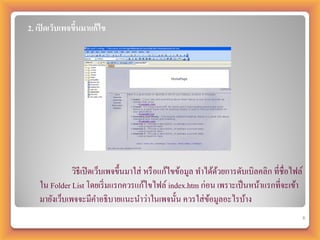 2. เปิ ดเว็บเพจขึนมาแก้ไข
                 ้




              วิธีเปิ ดเว็บเพจขึ้นมาใส่ หรื อแก้ไขข้อมูล ทาได้ดวยการดับเบิลคลิก ที่ชื่อไฟล์
                                                               ้
   ใน Folder List โดยเริ่ มแรกควรแก้ไขไฟล์ index.htm ก่อน เพราะเป็ นหน้าแรกที่จะเข้า
   มายังเว็บเพจจะมีคาอธิบายแนะนาว่าในเพจนั้น ควรใส่ ขอมูลอะไรบ้าง
                                                            ้
                                                                                              6
 