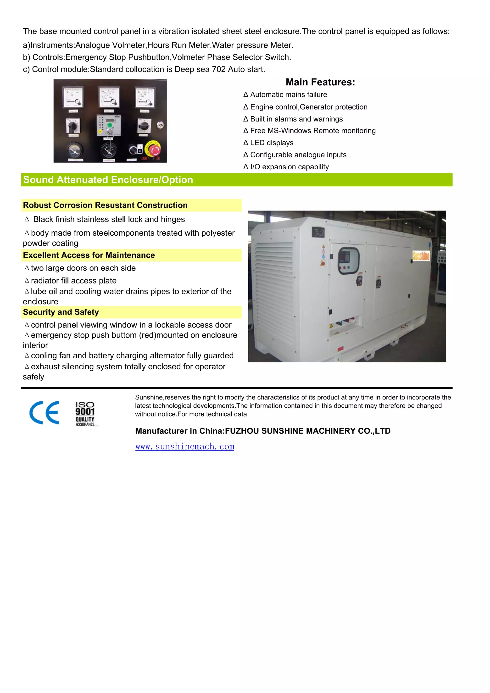 The base mounted control panel in a vibration isolated sheet steel enclosure.The control panel is equipped as follows:
a)Instruments:Analogue Volmeter,Hours Run Meter.Water pressure Meter.
b) Controls:Emergency Stop Pushbutton,Volmeter Phase Selector Switch.
c) Control module:Standard collocation is Deep sea 702 Auto start.
                                                                                    Main Features:
                                                                     Δ Automatic mains failure
                                                                     Δ Engine control,Generator protection
                                                                     Δ Built in alarms and warnings
                                                                     Δ Free MS-Windows Remote monitoring
                                                                     Δ LED displays
                                                                     Δ Configurable analogue inputs
                                                                     Δ I/O expansion capability
Sound Attenuated Enclosure/Option

Robust Corrosion Resustant Construction
Δ Black finish stainless stell lock and hinges
Δbody made from steelcomponents treated with polyester
powder coating
Excellent Access for Maintenance
Δtwo large doors on each side
Δradiator fill access plate
Δlube oil and cooling water drains pipes to exterior of the
enclosure
Security and Safety
Δcontrol panel viewing window in a lockable access door
Δemergency stop push buttom (red)mounted on enclosure
interior
Δcooling fan and battery charging alternator fully guarded
Δexhaust silencing system totally enclosed for operator
safely

                               Sunshine,reserves the right to modify the characteristics of its product at any time in order to incorporate the
                               latest technological developments.The information contained in this document may therefore be changed
                               without notice.For more technical data

                               Manufacturer in China:FUZHOU SUNSHINE MACHINERY CO.,LTD
                               www.sunshinemach.com
 