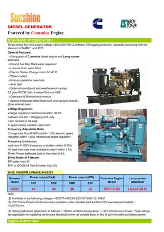 DIESEL GENERATOR
Powered by Cummins Engine
STANDARD SPECIFICATION
Three phase four wire,output voltage 440V/220V,60HZ,between 0.8 lagging,protection capability according with the
standard of NAME1 and IP23.
General Features:
ΔComposed of Cummins diesel engine and Leroy somer
alternator
ΔOil and fuel filter fitted,water separator
ΔLube-oil drain valve fitted
ΔElectric Starter Charge motor 24 VD.C
ΔWater-cooled
Δ8-hours operation base tank
ΔAuto start
ΔOptional soundproof and weatherproof canopy
Δ3 pole MCCB Delixi breaker/Optional ABB
ΔOperation & Maintenance manual
ΔSpecial Integrated Steel Base tank and sprayed overall in
gloss enamel paint
Voltage Regulation
Voltage regulation maintanined within ±0.5%
Between 0.8 and 1.0 lagging and unity
From no load to full load
At speed droop variation upto 4.5%
Frequency Adjustable Ratio
Change load from 0-100%,within 1.0%( electric speed
regulator),within 4.5%( mechanical speed regulator)
Frequency Undulation
load from 0-100%,frequency undulation within 0.25%
No load wire volts max undulation ration within 1.8%
Three Phrase balanced load in the order of 5%
Effect factor of Telecom
TIF better than 50
THF to IEC60034 Part 40 better than 2%

60HZ, 1800RPM,3-PHASE,440/220V

 Gensets          Power output(KVA)               Power output (KW)        Cummins Engine          Leroy somer
  model           PRP              ESP            PRP            ESP          Model                 Alternator

  SC50             45               50             36             40          4BT3.9-G2           LSA43.2S15
Note:
(1) Available in the following voltages: 480/277-440/254-220/127-208/120 60HZ
(2) PRP:Prime Power-Continuous duty operation,under variable load 24/24-h-10% overload permissible 1
hour/12hours.

(3) Rating Definitions (Operation at Altitude ≤1000m, Ambient temperature ≤ 40℃)Continuous Power.These ratings
are applicable for supplying continuous electrical power (at variable load) in lieu of commercially purchased power.

Engine & Alternator
 