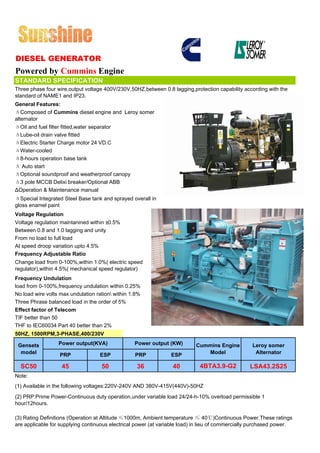 DIESEL GENERATOR
Powered by Cummins Engine
STANDARD SPECIFICATION
Three phase four wire,output voltage 400V/230V,50HZ,between 0.8 lagging,protection capability according with the
standard of NAME1 and IP23.
General Features:
ΔComposed of Cummins diesel engine and Leroy somer
alternator
ΔOil and fuel filter fitted,water separator
ΔLube-oil drain valve fitted
ΔElectric Starter Charge motor 24 VD.C
ΔWater-cooled
Δ8-hours operation base tank
Δ Auto start
ΔOptional soundproof and weatherproof canopy
Δ3 pole MCCB Delixi breaker/Optional ABB
ΔOperation & Maintenance manual
ΔSpecial Integrated Steel Base tank and sprayed overall in
gloss enamel paint
Voltage Regulation
Voltage regulation maintanined within ±0.5%
Between 0.8 and 1.0 lagging and unity
From no load to full load
At speed droop variation upto 4.5%
Frequency Adjustable Ratio
Change load from 0-100%,within 1.0%( electric speed
regulator),within 4.5%( mechanical speed regulator)
Frequency Undulation
load from 0-100%,frequency undulation within 0.25%
No load wire volts max undulation ration within 1.8%
Three Phrase balanced load in the order of 5%
Effect factor of Telecom
TIF better than 50
THF to IEC60034 Part 40 better than 2%
50HZ, 1500RPM,3-PHASE,400/230V

 Gensets          Power output(KVA)               Power output (KW)        Cummins Engine          Leroy somer
  model           PRP              ESP            PRP            ESP          Model                 Alternator

  SC50             45               50             36             40         4BTA3.9-G2           LSA43.2S25
Note:
(1) Available in the following voltages:220V-240V AND 380V-415V(440V)-50HZ
(2) PRP:Prime Power-Continuous duty operation,under variable load 24/24-h-10% overload permissible 1
hour/12hours.

(3) Rating Definitions (Operation at Altitude ≤1000m, Ambient temperature ≤ 40℃)Continuous Power.These ratings
are applicable for supplying continuous electrical power (at variable load) in lieu of commercially purchased power.
 