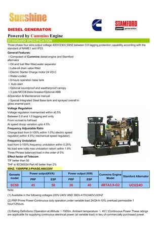 DIESEL GENERATOR
Powered by Cummins Engine
STANDARD SPECIFICATION
Three phase four wire,output voltage 400V/230V,50HZ,between 0.8 lagging,protection capability according with the
standard of NAME1 and IP23.
General Features:
ΔComposed of Cummins diesel engine and Stamford
alternator
ΔOil and fuel filter fitted,water separator
ΔLube-oil drain valve fitted
ΔElectric Starter Charge motor 24 VD.C
ΔWater-cooled
Δ8-hours operation base tank
Δ Auto start
ΔOptional soundproof and weatherproof canopy
Δ3 pole MCCB Delixi breaker/Optional ABB
ΔOperation & Maintenance manual
ΔSpecial Integrated Steel Base tank and sprayed overall in
gloss enamel paint
Voltage Regulation
Voltage regulation maintanined within ±0.5%
Between 0.8 and 1.0 lagging and unity
From no load to full load
At speed droop variation upto 4.5%
Frequency Adjustable Ratio
Change load from 0-100%,within 1.0%( electric speed
regulator),within 4.5%( mechanical speed regulator)
Frequency Undulation
load from 0-100%,frequency undulation within 0.25%
No load wire volts max undulation ration within 1.8%
Three Phrase balanced load in the order of 5%
Effect factor of Telecom
TIF better than 50
THF to IEC60034 Part 40 better than 2%
50HZ, 1500RPM,3-PHASE,400/230V

 Gensets          Power output(KVA)               Power output (KW)        Cummins Engine
                                                                                          Stamford Alternator
  model           PRP              ESP            PRP            ESP          Model

  SC50             45               50             36             40         4BTA3.9-G2             UCI224D
Note:
(1) Available in the following voltages:220V-240V AND 380V-415V(440V)-50HZ
(2) PRP:Prime Power-Continuous duty operation,under variable load 24/24-h-10% overload permissible 1
hour/12hours.

(3) Rating Definitions (Operation at Altitude ≤1000m, Ambient temperature ≤ 40℃)Continuous Power.These ratings
are applicable for supplying continuous electrical power (at variable load) in lieu of commercially purchased power.
 